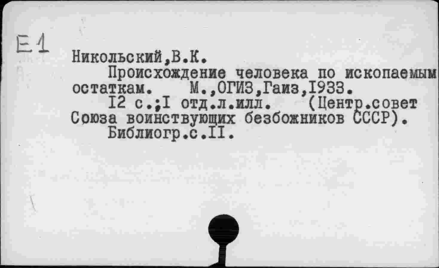 ﻿Никольский,В.К.
Происхождение человека по ископаемым остаткам. М.,0ГИЗ,Гаиз,1933.
12 с.;1 отд.л.илл.	(Центр.совет
Союза воинствующих безбожников СССР).
Библюгр.с.П.